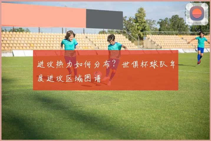进攻热力如何分布？世俱杯球队年度进攻区域图谱