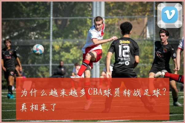 为什么越来越多CBA球员转战足球？真相来了